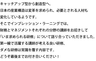 キャッチアップ型から創造型へ。日本の産業構造は変革を求められ、必要とされる人材も変化しているようです。そこでインプレッション・ラーニングでは、財務とマネジメントそれぞれの分野の講師をお招きして「いま求められる研修」について語り合っていただきました。第一線で活躍する講師が考える良い研修、ダメな研修は常識を覆す内容です。どうぞ最後までお付き合いください！