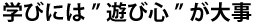 学びには”遊び心”が大事