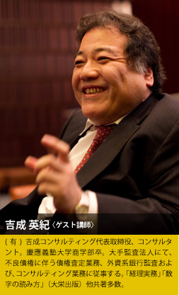 吉成 英紀〈ゲスト講師〉(有)吉成コンサルティング代表取締役、コンサルタント。慶應義塾大学商学部卒。大手監査法人にて、不良債権に伴う債権査定業務、外資系銀行監査および、コンサルティング業務に従事する。「経理実務」「数字の読み方」（大栄出版）他共著多数。