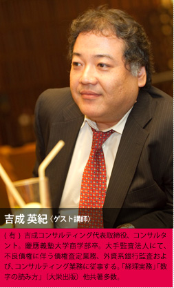 吉成 英紀〈ゲスト講師〉(有)吉成コンサルティング代表取締役、コンサルタント。慶應義塾大学商学部卒。大手監査法人にて、不良債権に伴う債権査定業務、外資系銀行監査および、コンサルティング業務に従事する。「経理実務」「数字の読み方」（大栄出版）他共著多数。